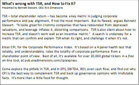 What’s wrong with TSR, and How to Fix It?
Presented by Bennett Stewart, CEO, EVA Dimensions
 
TSR – total shareholder return – has become a key metric in judging corporate performance and pay alignment, if not the most important.  But its flawed, argues Bennett Stewart.  “It looks great for crummy companies that have rebounded from depressed valuations, and leverage inflates it, distorting comparisons.  TSR is also silent about how to increase TSR, and doesn’t work well as an incentive metric.”  A search is underway for a metric that can confirm and explain TSR when its right, and challenge it when it’s not.

Enter CPI, for the Corporate Performance Index.  It’s based on a 4 panel health test that reliably, and understandably, rates the totality of corporate performance from a shareholder point of view.  Best of all, it’s available for over 20,000 global tickers in a free on-line tool, at pub.evadimensions.com/cpiexpress.

Come explore the pitfalls in TSR, and in EPS, EBITDA, ROI, even cash flow, and find out why CPI is the best way to complement TSR and back up governance opinions with irrefutable facts.  It’s more than a little food for thought.

